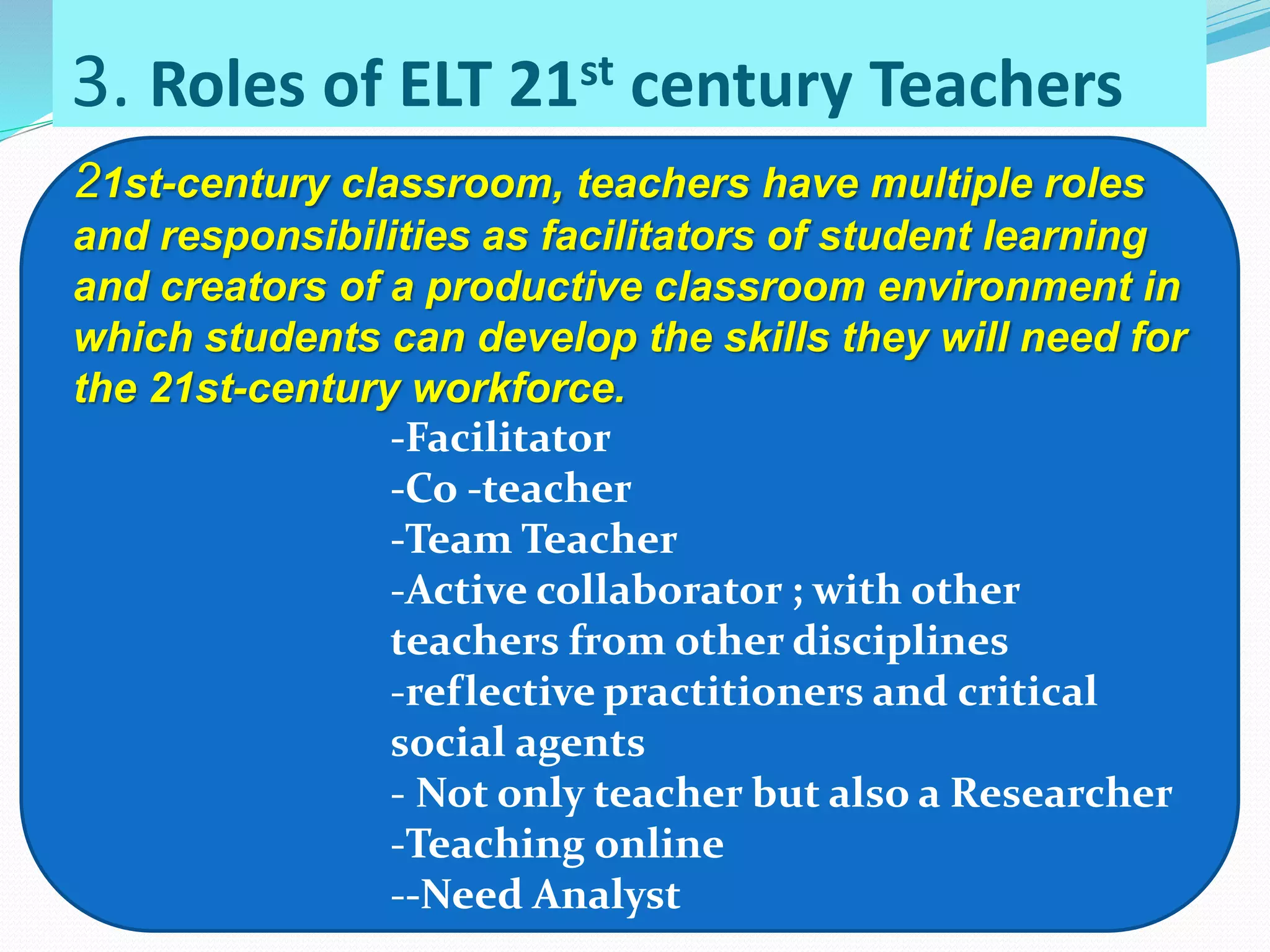 3. Roles of ELT 21st century Teachers
21st-century classroom, teachers have multiple roles
and responsibilities as facilitators of student learning
and creators of a productive classroom environment in
which students can develop the skills they will need for
the 21st-century workforce.
-Facilitator
-Co -teacher
-Team Teacher
-Active collaborator ; with other
teachers from other disciplines
-reflective practitioners and critical
social agents
- Not only teacher but also a Researcher
-Teaching online
--Need Analyst
 