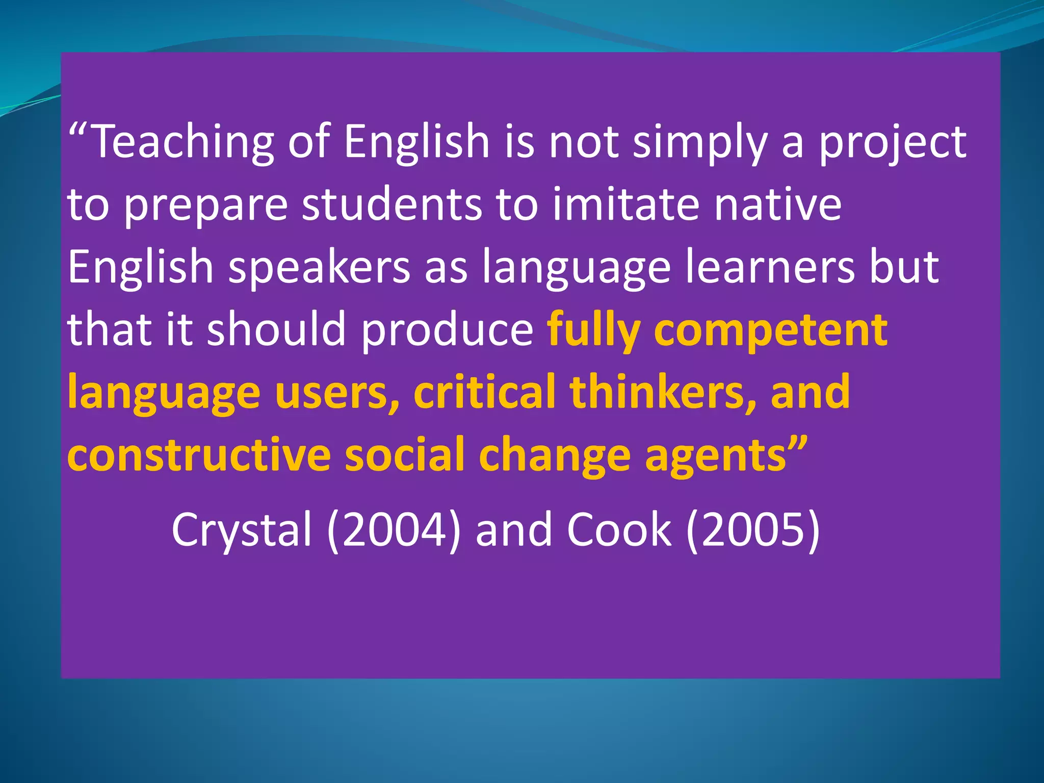 “Teaching of English is not simply a project
to prepare students to imitate native
English speakers as language learners but
that it should produce fully competent
language users, critical thinkers, and
constructive social change agents”
Crystal (2004) and Cook (2005)
 