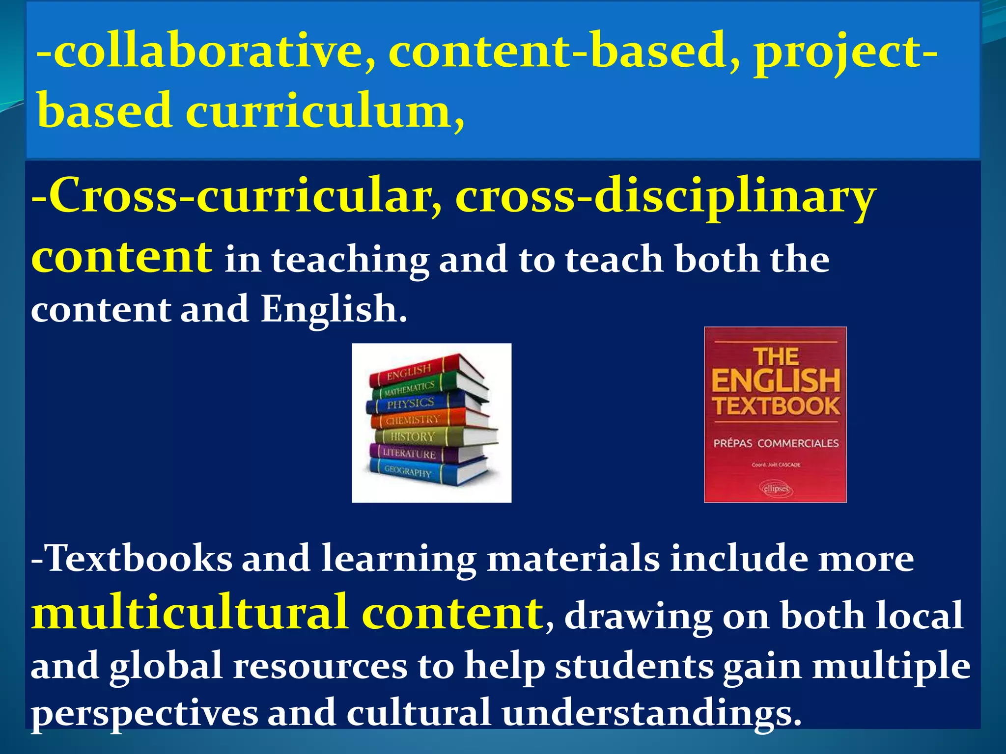 -Cross-curricular, cross-disciplinary
content in teaching and to teach both the
content and English.
-Textbooks and learning materials include more
multicultural content, drawing on both local
and global resources to help students gain multiple
perspectives and cultural understandings.
-collaborative, content-based, project-
based curriculum,
 