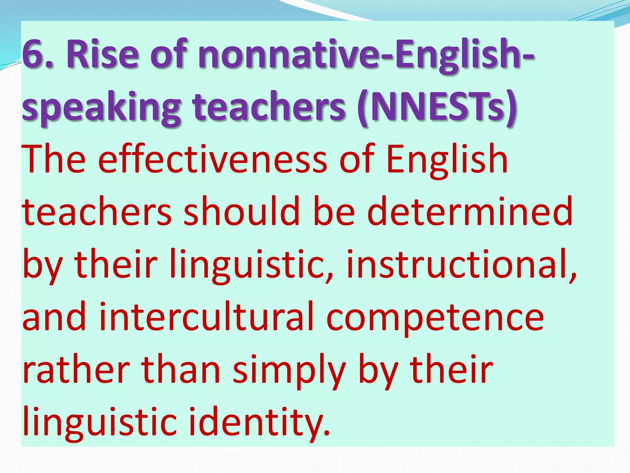 6. Rise of nonnative-English-
speaking teachers (NNESTs)
The effectiveness of English
teachers should be determined
by their linguistic, instructional,
and intercultural competence
rather than simply by their
linguistic identity.
 