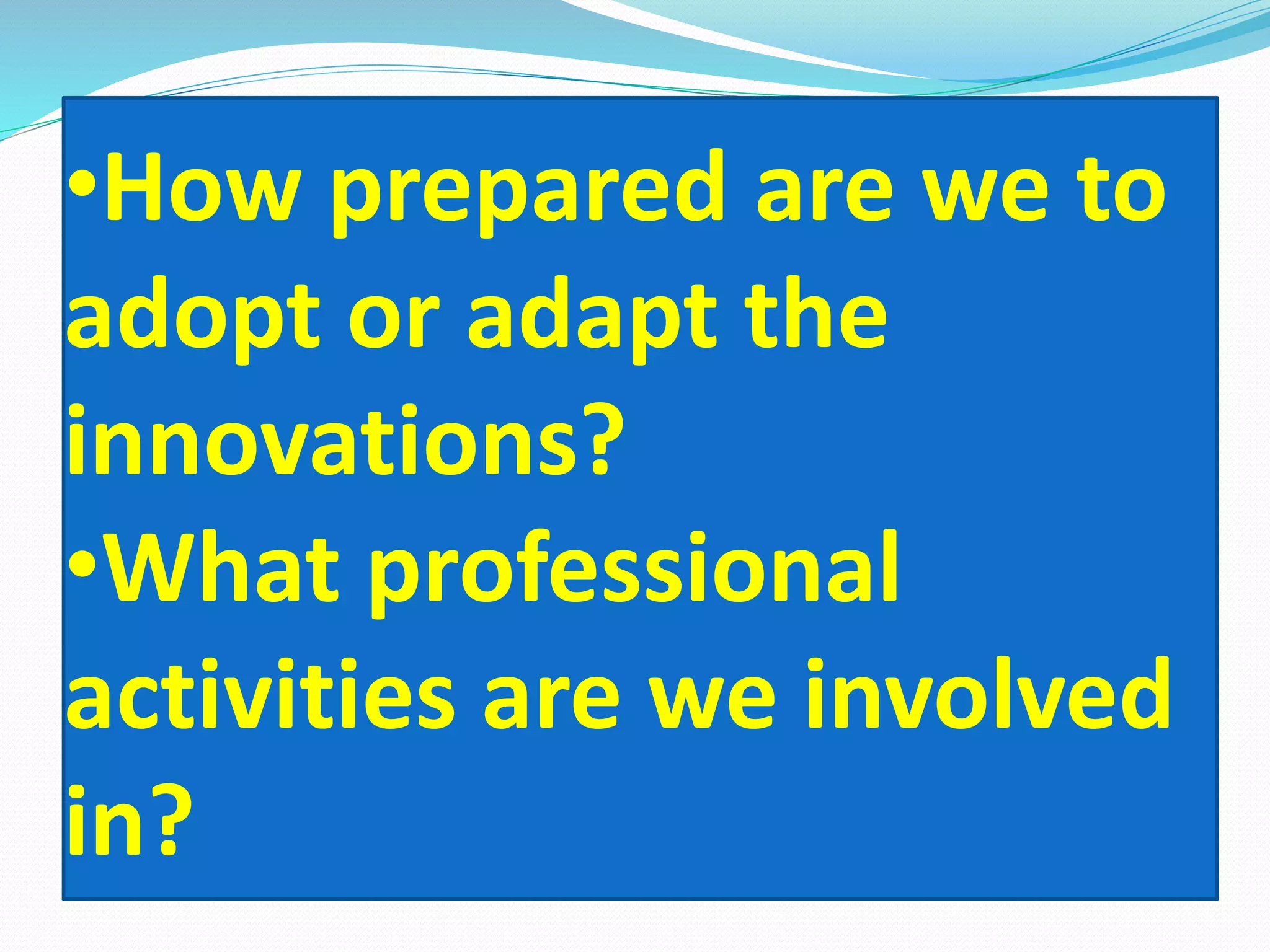 •How prepared are we to
adopt or adapt the
innovations?
•What professional
activities are we involved
in?
 