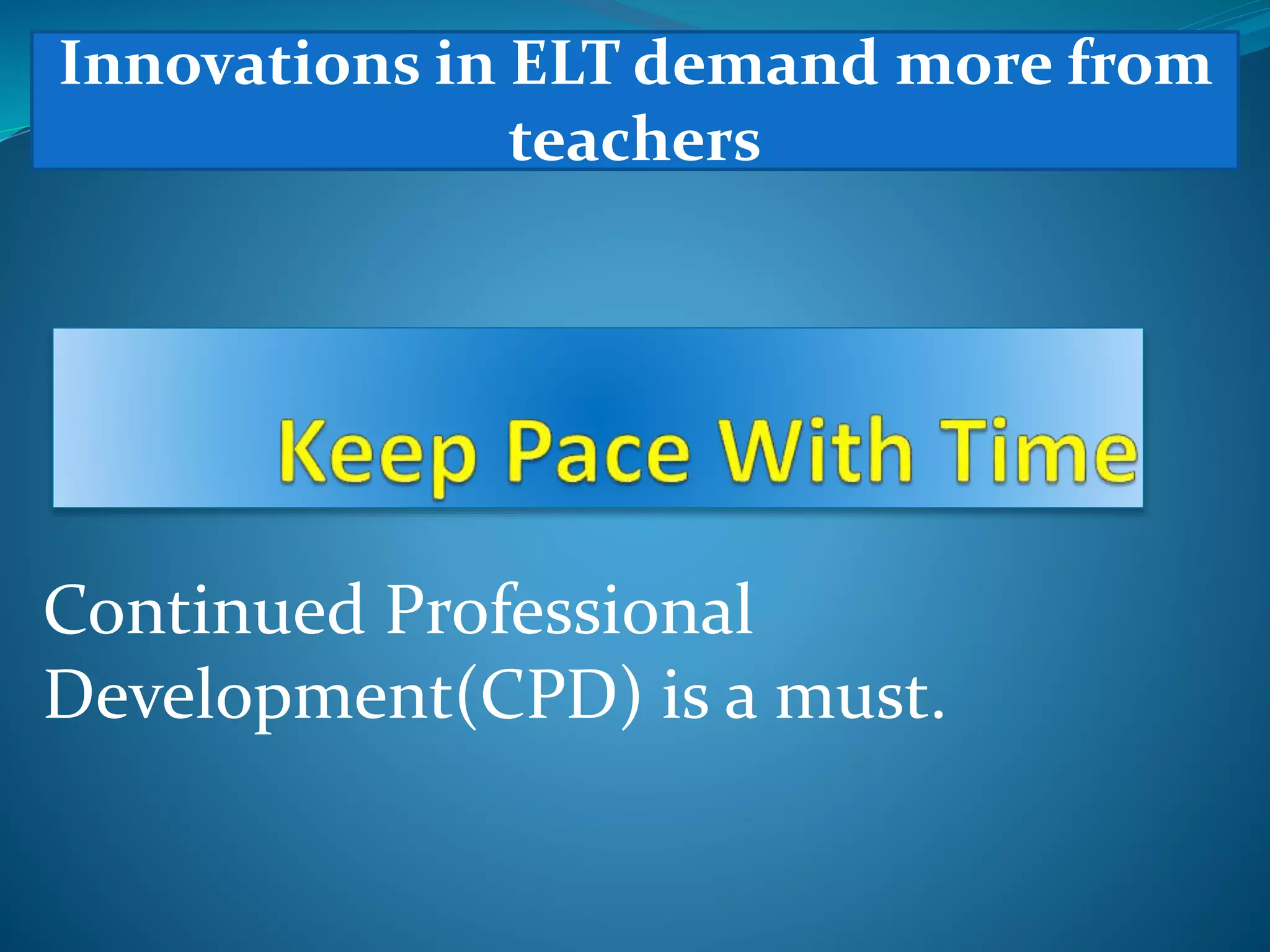 Continued Professional
Development(CPD) is a must.
Innovations in ELT demand more from
teachers
 