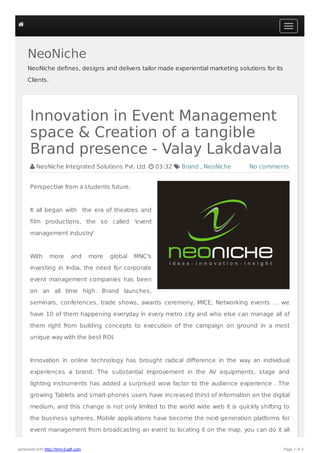 NeoNiche 
NeoNiche defines, designs and delivers tailor made experiential marketing solutions for its 
Clients. 
Innovation in Event Management 
space & Creation of a tangible 
Brand presence - Valay Lakdavala 
 NeoNiche Integrated Solutions Pvt. Ltd.  03:32  Brand , NeoNiche 
No comments 
Perspective from a students future. 
It all began with the era of theatres and 
film productions, the so called 'event 
management industry' 
With more and more global MNC's 
investing in India, the need for corporate 
event management companies has been 
on an all time high. Brand launches, 
seminars, conferences, trade shows, awards ceremony, MICE, Networking events … we 
have 10 of them happening everyday in every metro city and who else can manage all of 
them right from building concepts to execution of the campaign on ground in a most 
unique way with the best ROI. 
Innovation in online technology has brought radical difference in the way an individual 
experiences a brand. The substantial improvement in the AV equipments, stage and 
lighting instruments has added a surprised wow factor to the audience experience . The 
growing Tablets and smart-phones users have increased thirst of information on the digital 
medium, and this change is not only limited to the world wide web it is quickly shifting to 
the business spheres. Mobile applications have become the next-generation platforms for 
event management from broadcasting an event to locating it on the map, you can do it all 
 
generated with http://html-2-pdf.com Page 1 of 5 
 
