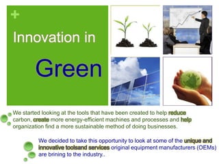 Innovation in  Green We started looking at the tools that have been created to help reduce carbon, create more energy-efficient machines and processes and help organization find a more sustainable method of doing businesses. We decided to take this opportunity to look at some of the unique and innovative toolsand services original equipment manufacturers (OEMs) are brining to the industry..  