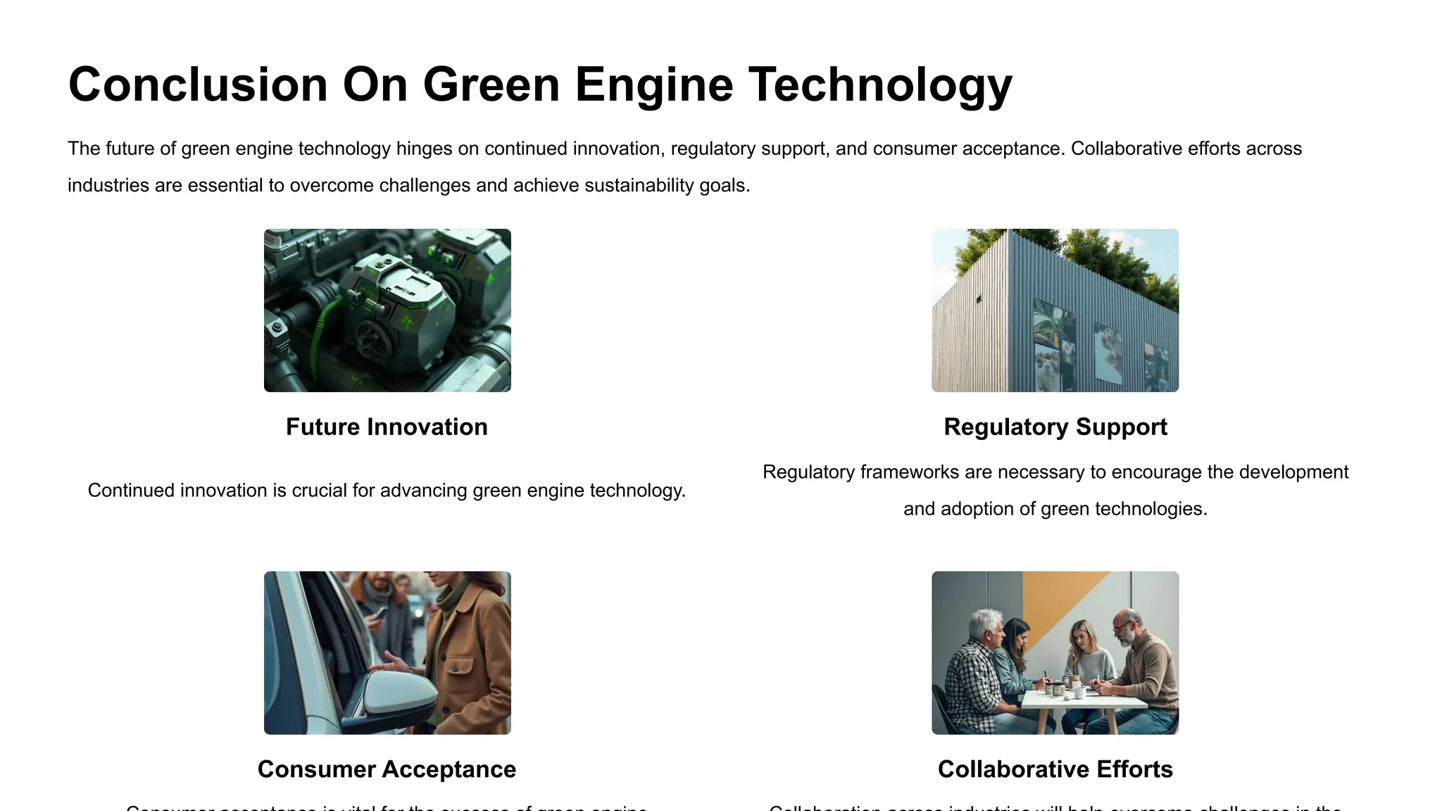 Conclusion On Green Engine Technology
The future of green engine technology hinges on continued innovation, regulatory support, and consumer acceptance. Collaborative efforts across
industries are essential to overcome challenges and achieve sustainability goals.
Future Innovation
Continued innovation is crucial for advancing green engine technology.
Consumer Acceptance
Regulatory Support
Regulatory frameworks are necessary to encourage the development
and adoption of green technologies.
Collaborative Efforts
 
