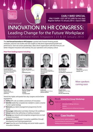 CONGRESS
            SERIES
                                                                                                   EARLY BIRD SPECIAL
                                                                          ONLY S$699 + GST (UP S$1,699) for two days
                                                                         Register before 15 January 2013 + Save $1000
         2nd Annual
         Innovation in HR Congress:
         Leading Change for the Future Workplace
         Mandarin Orchard Hotel, Singapore | 23 & 24 January 2013
The 2nd Annual Innovation in HR Congress is packed with forward-thinking people
strategies, practical case studies and new insights to help drive organisational growth and
performance. Over two action-packed days, ideas-driven organisations will share how you can
better integrate innovation and creativity into your operations and company culture.

Hear from leading experts including:




Anouk De Blieck              Johan van Vuuren             Peter Allen                         Gen Mckenzie                     Pete Baker
General Manager Human        Director, People & Culture   Vice President of Human             Vice President,                  HR Director, Asia Pacific
Resources, International &   (AP)                         Resources and Organization          Human Capital                    MAERSK LINE
Institutional Banking        DIMENSION DATA               Development                         SILVERNEEDLE HOSPITALITY
ANZ                                                       AGODA




                                                                                                                             More speakers
                                                                                                                             coming soon

David Lim                    Rachael Fitzpatrick          Linda Lim                          Angela Koch
Senior Director,             Director, HR APJ             Head of People & Culture           Founder and Chief Ideas
Staffing, Asia Pacific       AKAMAI                       AIRASIA EXPEDIA                    Facilitator
QUINTILES                    TECHNOLOGIES                                                    INVITRO INNOVATION


Attend this highly-anticipated two-day congress and be better
equipped to:                                                                           PLUS Interactive Group Workshop:
   Define HR’s role as enablers and drivers of innovation
                                                                                       Hands on Innovation Experience
   Identify leadership competencies needed to create a smarter
                                                                                       •	            Innovation Challenge Definition
    human capital strategy
                                                                                       •	            Ideation
   Reinvent your talent management programmes for the
                                                                                       •	            Sharing how we can all become Innovators
    future
   Encourage collaboration and ideas-sharing in the workforce
   Attract talents that will be key to fuelling innovation
   Revamp your rewards and recognition programmes as a tool
    to boost innovation
                                                                                       PLUS Case Studies:
   Maximise your employees’ innovative capabilities through                            Innovative human capital strategies at Agoda
    development and training programmes                                                Communicating the importance of change in Dimension Data
   Learn how the use of technology and social media supports                           Building and promoting innovation at AirAsia Expedia
    innovation initiatives
 