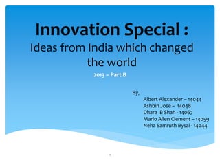 Innovation Special :
Ideas from India which changed
the world
2013 – Part B
By,
Albert Alexander – 14044
Ashbin Jose – 14048
Dhara B Shah - 14067
Mario Allen Clement – 14059
Neha Samruth Bysai - 14044
1
 