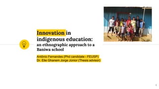 Innovation in
indigenous education:
an ethnographic approach to a
Baniwa school
Antônio Fernandes (Phd candidate - FEUSP)
Dr. Elie Ghanem Jorge Júnior (Thesis advisor)
1
 