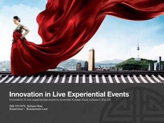 Innovation in Live Experiential Events
Innovation in live experiential event to promote Korean food culture in the UK
DSI 1517475 Sohyun Bae
Supervisor : Busayawan Lam
 