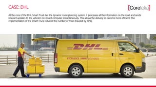 CASE: DHL
At the core of the DHL Smart Truck lies the dynamic route planning system. It processes all the information on the road and sends
relevant updates to the vehicle’s on-board computer instantaneously. This allows the delivery to become more efficient, (the
implementation of the Smart Truck reduced the number of miles traveled by 15%).
 