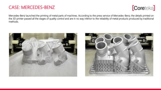 CASE: MERCEDES-BENZ
Mercedes-Benz launched the printing of metal parts of machines. According to the press service of Mercedes-Benz, the details printed on
the 3D printer passed all the stages of quality control and are in no way inferior to the reliability of metal products produced by traditional
methods.
 