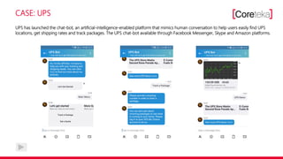 CASE: UPS
UPS has launched the chat-bot, an artificial-intelligence-enabled platform that mimics human conversation to help users easily find UPS
locations, get shipping rates and track packages. The UPS chat-bot available through Facebook Messenger, Skype and Amazon platforms.
 