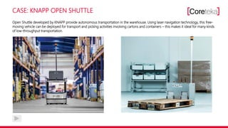 CASE: KNAPP OPEN SHUTTLE
Open Shuttle developed by KNAPP provide autonomous transportation in the warehouse. Using laser navigation technology, this free-
moving vehicle can be deployed for transport and picking activities involving cartons and containers – this makes it ideal for many kinds
of low-throughput transportation.
 
