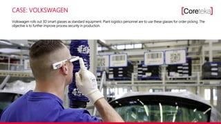 CASE: VOLKSWAGEN
Volkswagen rolls out 3D smart glasses as standard equipment. Plant logistics personnel are to use these glasses for order picking. The
objective is to further improve process security in production.
 