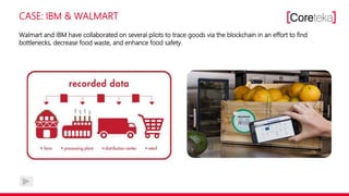 CASE: IBM & WALMART
Walmart and IBM have collaborated on several pilots to trace goods via the blockchain in an effort to find
bottlenecks, decrease food waste, and enhance food safety.
 