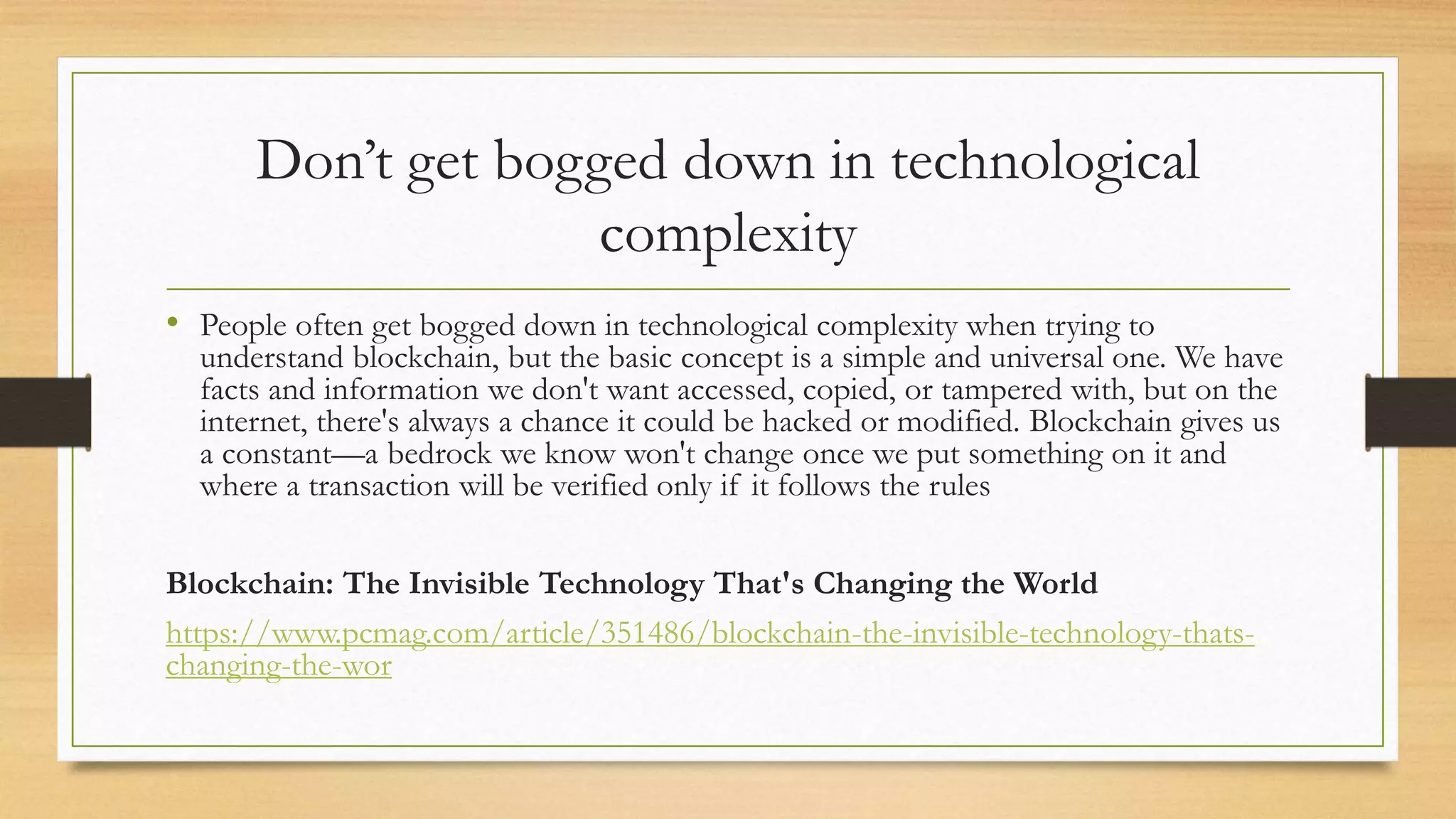 Don’t get bogged down in technological
complexity
• People often get bogged down in technological complexity when trying to
understand blockchain, but the basic concept is a simple and universal one. We have
facts and information we don't want accessed, copied, or tampered with, but on the
internet, there's always a chance it could be hacked or modified. Blockchain gives us
a constant—a bedrock we know won't change once we put something on it and
where a transaction will be verified only if it follows the rules
Blockchain: The Invisible Technology That's Changing the World
https://www.pcmag.com/article/351486/blockchain-the-invisible-technology-thats-
changing-the-wor
 