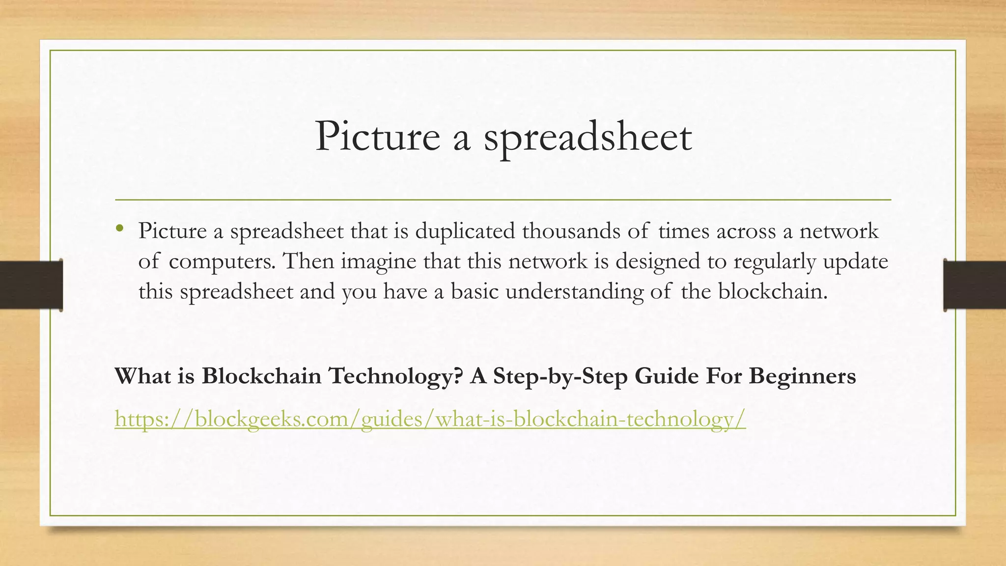 Picture a spreadsheet
• Picture a spreadsheet that is duplicated thousands of times across a network
of computers. Then imagine that this network is designed to regularly update
this spreadsheet and you have a basic understanding of the blockchain.
What is Blockchain Technology? A Step-by-Step Guide For Beginners
https://blockgeeks.com/guides/what-is-blockchain-technology/
 