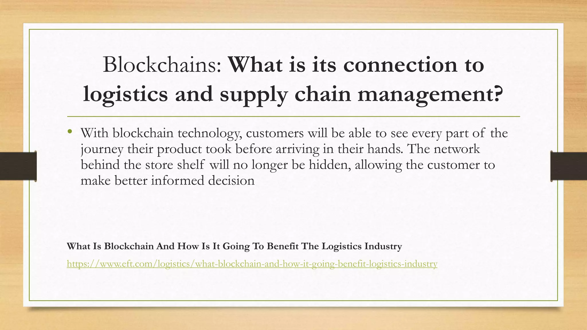 Blockchains: What is its connection to
logistics and supply chain management?
• With blockchain technology, customers will be able to see every part of the
journey their product took before arriving in their hands. The network
behind the store shelf will no longer be hidden, allowing the customer to
make better informed decision
What Is Blockchain And How Is It Going To Benefit The Logistics Industry
https://www.eft.com/logistics/what-blockchain-and-how-it-going-benefit-logistics-industry
 