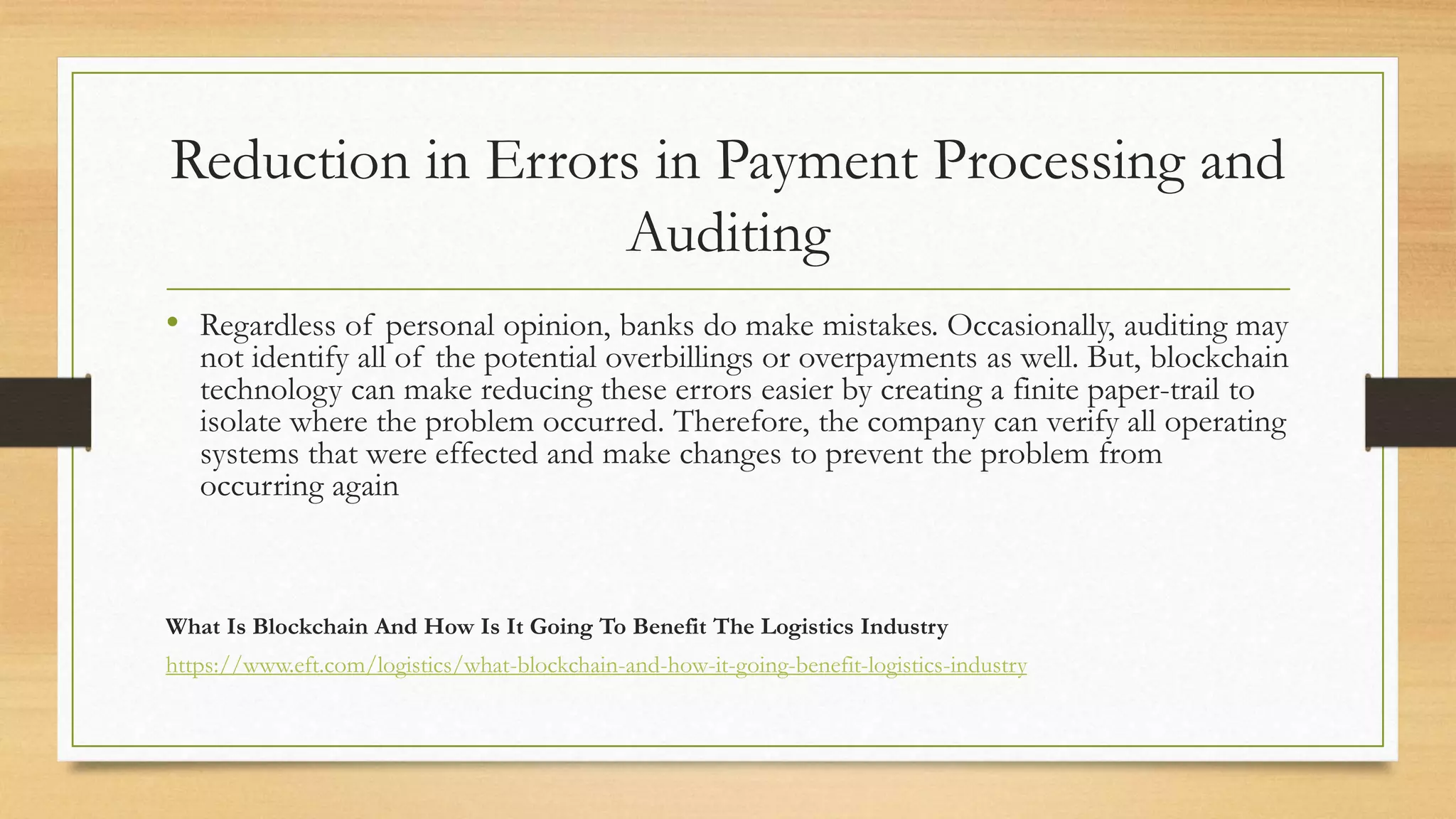 Reduction in Errors in Payment Processing and
Auditing
• Regardless of personal opinion, banks do make mistakes. Occasionally, auditing may
not identify all of the potential overbillings or overpayments as well. But, blockchain
technology can make reducing these errors easier by creating a finite paper-trail to
isolate where the problem occurred. Therefore, the company can verify all operating
systems that were effected and make changes to prevent the problem from
occurring again
What Is Blockchain And How Is It Going To Benefit The Logistics Industry
https://www.eft.com/logistics/what-blockchain-and-how-it-going-benefit-logistics-industry
 