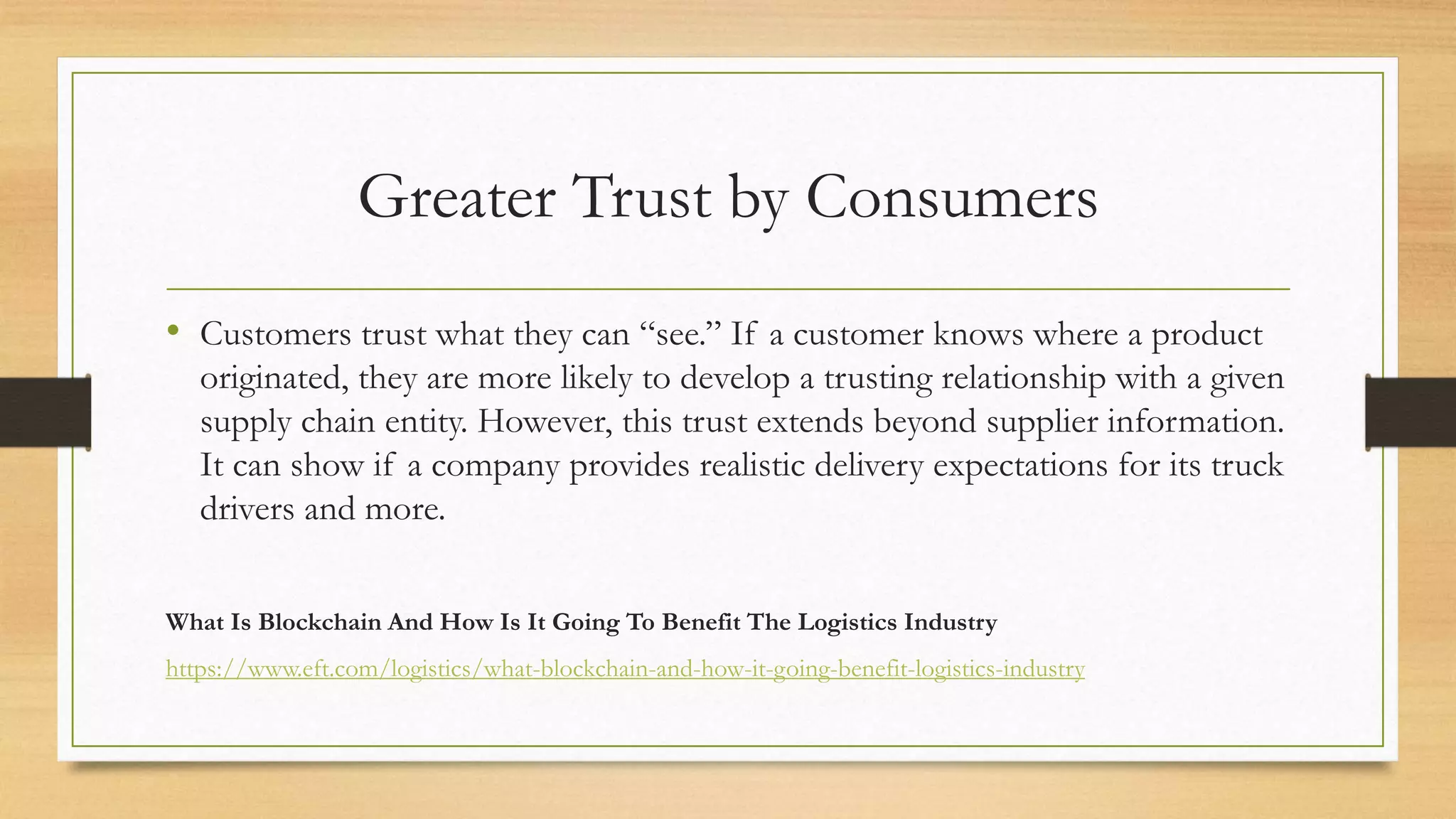 Greater Trust by Consumers
• Customers trust what they can “see.” If a customer knows where a product
originated, they are more likely to develop a trusting relationship with a given
supply chain entity. However, this trust extends beyond supplier information.
It can show if a company provides realistic delivery expectations for its truck
drivers and more.
What Is Blockchain And How Is It Going To Benefit The Logistics Industry
https://www.eft.com/logistics/what-blockchain-and-how-it-going-benefit-logistics-industry
 