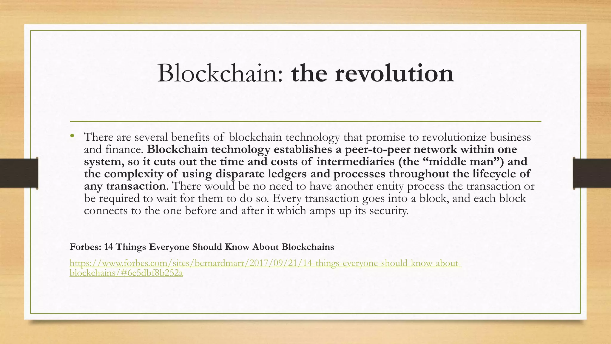 Blockchain: the revolution
• There are several benefits of blockchain technology that promise to revolutionize business
and finance. Blockchain technology establishes a peer-to-peer network within one
system, so it cuts out the time and costs of intermediaries (the “middle man”) and
the complexity of using disparate ledgers and processes throughout the lifecycle of
any transaction. There would be no need to have another entity process the transaction or
be required to wait for them to do so. Every transaction goes into a block, and each block
connects to the one before and after it which amps up its security.
Forbes: 14 Things Everyone Should Know About Blockchains
https://www.forbes.com/sites/bernardmarr/2017/09/21/14-things-everyone-should-know-about-
blockchains/#6e5dbf8b252a
 