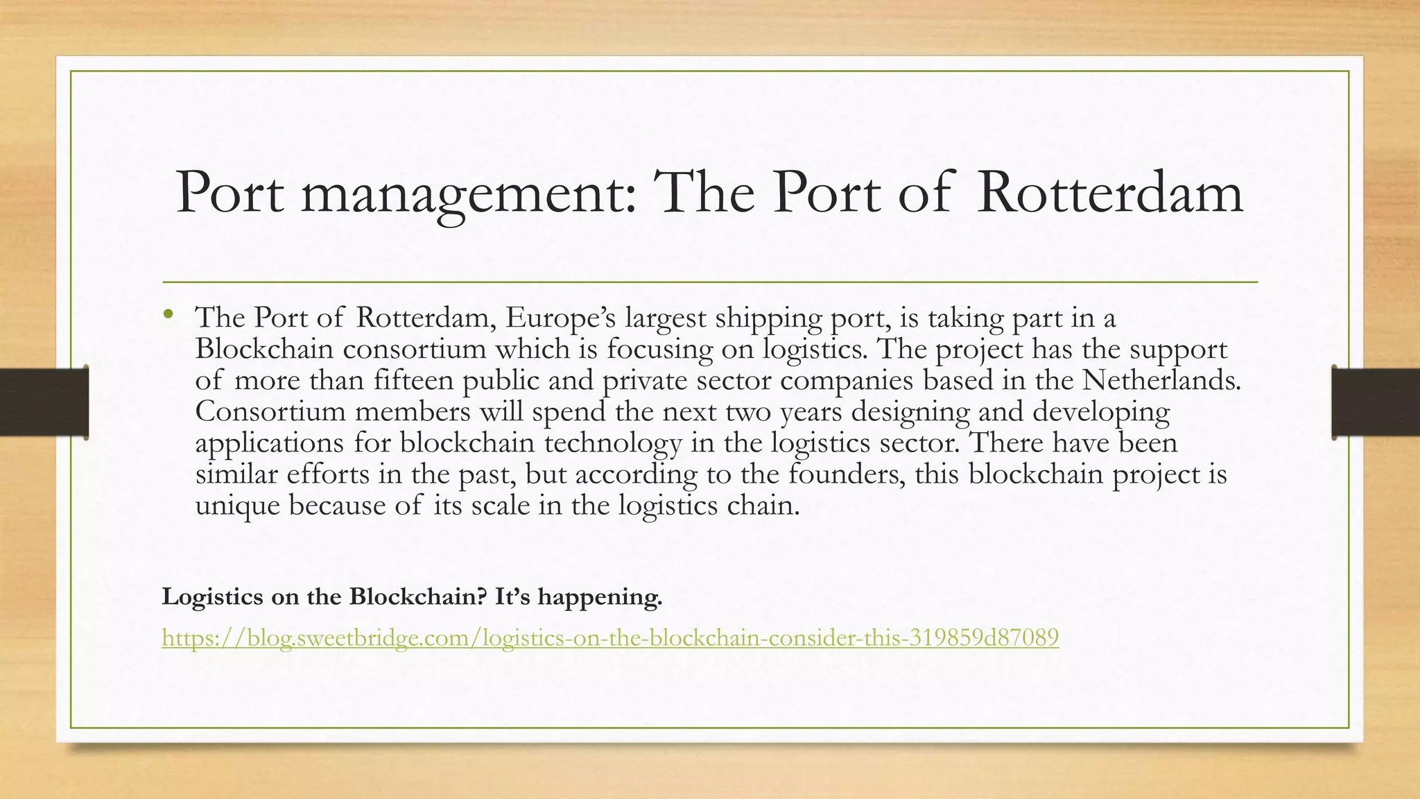 Port management: The Port of Rotterdam
• The Port of Rotterdam, Europe’s largest shipping port, is taking part in a
Blockchain consortium which is focusing on logistics. The project has the support
of more than fifteen public and private sector companies based in the Netherlands.
Consortium members will spend the next two years designing and developing
applications for blockchain technology in the logistics sector. There have been
similar efforts in the past, but according to the founders, this blockchain project is
unique because of its scale in the logistics chain.
Logistics on the Blockchain? It’s happening.
https://blog.sweetbridge.com/logistics-on-the-blockchain-consider-this-319859d87089
 