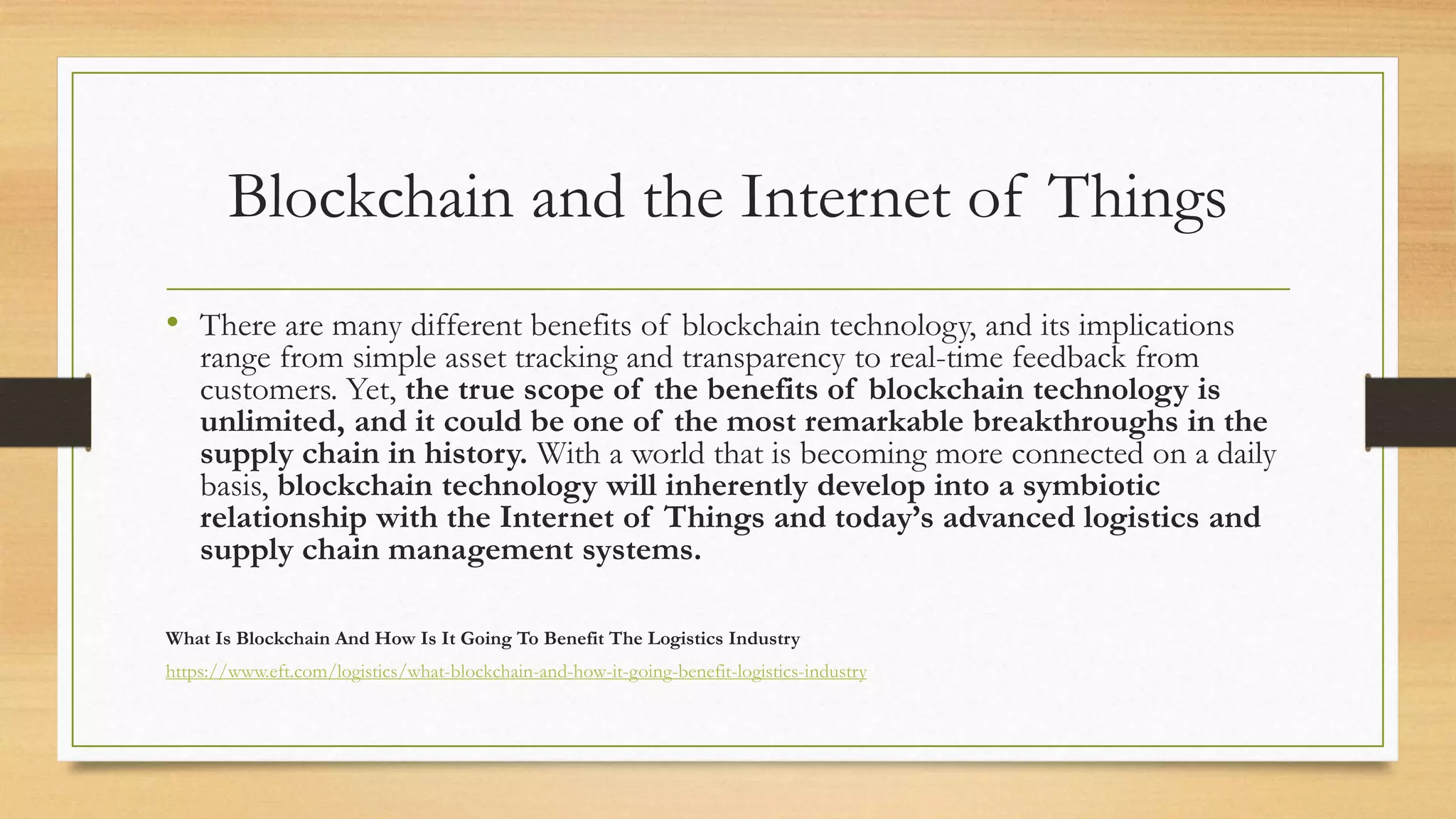 Blockchain and the Internet of Things
• There are many different benefits of blockchain technology, and its implications
range from simple asset tracking and transparency to real-time feedback from
customers. Yet, the true scope of the benefits of blockchain technology is
unlimited, and it could be one of the most remarkable breakthroughs in the
supply chain in history. With a world that is becoming more connected on a daily
basis, blockchain technology will inherently develop into a symbiotic
relationship with the Internet of Things and today’s advanced logistics and
supply chain management systems.
What Is Blockchain And How Is It Going To Benefit The Logistics Industry
https://www.eft.com/logistics/what-blockchain-and-how-it-going-benefit-logistics-industry
 