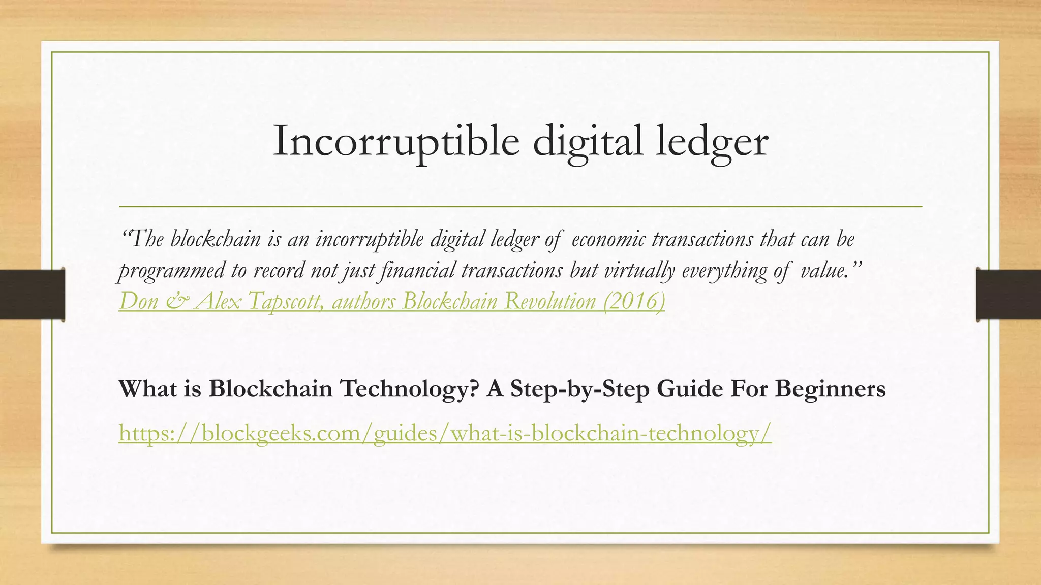 Incorruptible digital ledger
“The blockchain is an incorruptible digital ledger of economic transactions that can be
programmed to record not just financial transactions but virtually everything of value.”
Don & Alex Tapscott, authors Blockchain Revolution (2016)
What is Blockchain Technology? A Step-by-Step Guide For Beginners
https://blockgeeks.com/guides/what-is-blockchain-technology/
 