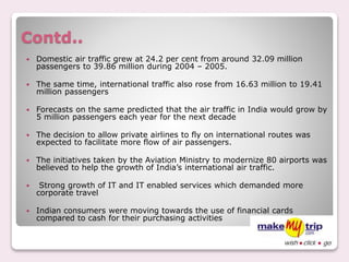 Contd..
 Domestic air traffic grew at 24.2 per cent from around 32.09 million
passengers to 39.86 million during 2004 – 2005.
 The same time, international traffic also rose from 16.63 million to 19.41
million passengers
 Forecasts on the same predicted that the air traffic in India would grow by
5 million passengers each year for the next decade
 The decision to allow private airlines to fly on international routes was
expected to facilitate more flow of air passengers.
 The initiatives taken by the Aviation Ministry to modernize 80 airports was
believed to help the growth of India’s international air traffic.
 Strong growth of IT and IT enabled services which demanded more
corporate travel
 Indian consumers were moving towards the use of financial cards
compared to cash for their purchasing activities
 