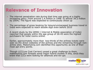 Relevance of Innovation
 The internet penetration rate during that time was going at a highly
increasing pace ( from around 1.4 million in 1998 to almost 39.2 million
by 2004). The figure was expected to continuously shoot up
 The percentage of gross booking for leisure/unmanaged business travel in
India were expected to reach double digit even before 2010
 A recent study by the IAMAI ( Internet & Mobile association of India)
reported that people within the age group of 26-45 were the highest
purchasers for hotel rooms online.
 Earlier, approximately more than two-thirds of the airlines tickets were
sold via the direct websites of the airlines and the remaining through non-
airline sites. Makemytrip.com identified this opportunity as one of their
most apt entry points.
 Though LCC(Low Cost Carriers) posed a great challenge to them,
makemytrip.com foresaw some major hybrid models in this, since they
knew that LCCs were looking for alliances and tie-ups
 