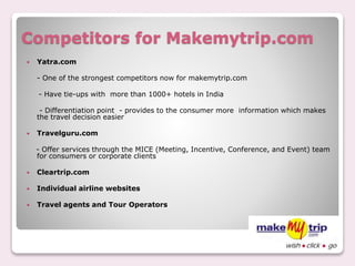 Competitors for Makemytrip.com
 Yatra.com
- One of the strongest competitors now for makemytrip.com
- Have tie-ups with more than 1000+ hotels in India
- Differentiation point - provides to the consumer more information which makes
the travel decision easier
 Travelguru.com
- Offer services through the MICE (Meeting, Incentive, Conference, and Event) team
for consumers or corporate clients
 Cleartrip.com
 Individual airline websites
 Travel agents and Tour Operators
 