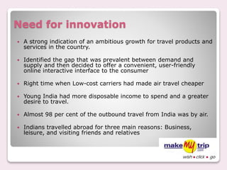 Need for innovation
 A strong indication of an ambitious growth for travel products and
services in the country.
 Identified the gap that was prevalent between demand and
supply and then decided to offer a convenient, user-friendly
online interactive interface to the consumer
 Right time when Low-cost carriers had made air travel cheaper
 Young India had more disposable income to spend and a greater
desire to travel.
 Almost 98 per cent of the outbound travel from India was by air.
 Indians travelled abroad for three main reasons: Business,
leisure, and visiting friends and relatives
 