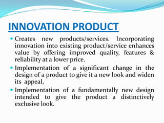 INNOVATION PRODUCT
 Creates new products/services. Incorporating
  innovation into existing product/service enhances
  value by offering improved quality, features &
  reliability at a lower price.
 Implementation of a significant change in the
  design of a product to give it a new look and widen
  its appeal,
 Implementation of a fundamentally new design
 intended to give the product a distinctively
 exclusive look.
 