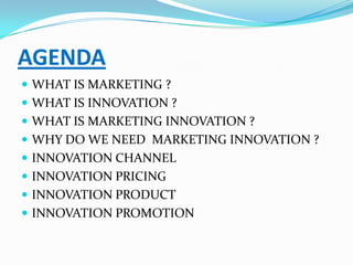 AGENDA
 WHAT IS MARKETING ?
 WHAT IS INNOVATION ?
 WHAT IS MARKETING INNOVATION ?
 WHY DO WE NEED MARKETING INNOVATION ?
 INNOVATION CHANNEL
 INNOVATION PRICING
 INNOVATION PRODUCT
 INNOVATION PROMOTION
 