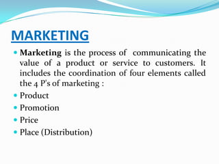 MARKETING
 Marketing is the process of communicating the
  value of a product or service to customers. It
  includes the coordination of four elements called
  the 4 P's of marketing :
 Product
 Promotion
 Price
 Place (Distribution)
 
