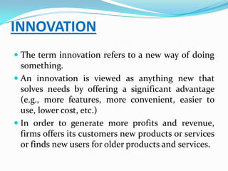 INNOVATION
 The term innovation refers to a new way of doing
  something.
 An innovation is viewed as anything new that
  solves needs by offering a significant advantage
  (e.g., more features, more convenient, easier to
  use, lower cost, etc.)
 In order to generate more profits and revenue,
  firms offers its customers new products or services
  or finds new users for older products and services.
 