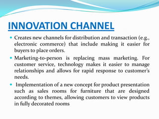 INNOVATION CHANNEL
 Creates new channels for distribution and transaction (e.g.,
  electronic commerce) that include making it easier for
  buyers to place orders.
 Marketing-to-person is replacing mass marketing. For
  customer service, technology makes it easier to manage
  relationships and allows for rapid response to customer’s
  needs.
 Implementation of a new concept for product presentation
  such as sales rooms for furniture that are designed
  according to themes, allowing customers to view products
  in fully decorated rooms
 