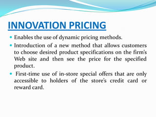INNOVATION PRICING
 Enables the use of dynamic pricing methods.
 Introduction of a new method that allows customers
  to choose desired product specifications on the firm’s
  Web site and then see the price for the specified
  product.
 First-time use of in-store special offers that are only
  accessible to holders of the store’s credit card or
  reward card.
 