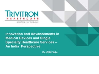 Innovation and Advancements in
Medical Devices and Single
Specialty Healthcare Services –
An India Perspective
Dr. GSK Velu
 