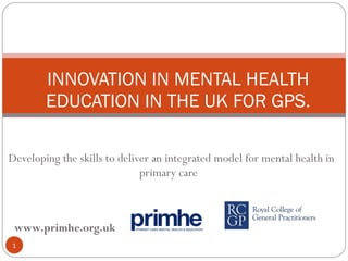 Developing the skills to deliver an integrated model for mental health in primary care  INNOVATION IN MENTAL HEALTH EDUCATION IN THE UK FOR GPS. www.primhe.org.uk   