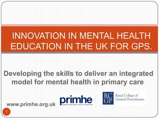 INNOVATION IN MENTAL HEALTH EDUCATION IN THE UK FOR GPS. Developing the skills to deliver an integrated model for mental health in primary care  www.primhe.org.uk 1 