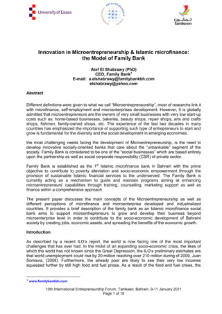 Innovation in Microentrepreneurship & Islamic microfinance:
the Model of Family Bank
Atef El Shabrawy (PhD)
CEO, Family Bank1
E-mail: a.elshabrawy@familybankbh.com
elshabrawy@yahoo.com
Abstract
Different definitions were given to what we call ―Microentrepreneurship‖, most of researchs link it
with microfinance, self-employment and microenterprises development. However, it is globally
admitted that microentrepreneurs are the owners of very small businesses with very low start-up
costs such as: home-based businesses, bakeries, beauty shops, repair shops, arts and crafts
shops, fishmen, family-owned shops, etc. The experience of the last two decades in many
countries has emphasized the importance of supporting such type of entrepreneurs to start and
grow is fundamental for the diversity and the social development in emerging economies.
the most challenging needs facing the development of Microentrepreneurship, is the need to
develop innovative socially-oriented banks that care about the ―unbankable‖ segment of the
society. Family Bank is considered to be one of the ―social businesses‖ which are based entirely
upon the partnership as well as social corporate responsibility (CSR) of private sector.
Family Bank is established as the 1st Islamic microfinance bank in Bahrain with the prime
objective to contribute to poverty alleviation and socio-economic empowerment through the
provision of sustainable Islamic financial services to the underserved. The Family Bank is
currently acting as a mechanism to guide and maintain programs aiming at enhancing
microentrepreneurs‘ capabilities through training, counselling, marketing support as well as
finance within a comprehensive approach.
The present paper discusses the main concepts of the Microentrepreneurship as well as
different perceptions of microfinance and microenterprise developed and industrialized
countries. It provides a brief description of the family bank as an Islamic microfinance social
bank aims to support microentrepreneurs to grow and develop their business beyond
microenterprise level in order to contribute to the socio-economic development of Bahraini
society by creating jobs, economic assets, and spreading the benefits of the economic growth.
Introduction
As described by a recent ILO‘s report, the world is now facing one of the most important
challenges that has ever had. In the midst of an expanding socio-economic crisis, the likes of
which the world has not known since the Great Depression, the ILO‘s preliminary estimates are
that world unemployment could rise by 20 million reaching over 210 million during of 2009, Juan
Somavia, (2008). Furthermore, the already poor are likely to see their very low incomes
squeezed further by still high food and fuel prices. As a result of the food and fuel crises, the

1

www.familybankbh.com

10th International Entrepreneurship Forum, Tamkeen, Bahrain, 9-11 January 2011
Page 1 of 18

 
