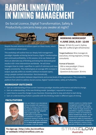RADICAL INNOVATION
IN MINING MANAGEMENT
Despite focused attention & billions spent on these issues, return
on investment remains poor.
This workshop will outline how our deeply held management
paradigm impedes achieving Social licence, Digital Transformation
and continued profitability. In this session, Arrie van Niekerk will
share an alternate way of thinking and doing that delivered great
results in 85+ mine interventions worldwide. He will show
managers how to create superflow in a spirit of calmness and meet
targets consistently. This method gives an average 20% increase in
output, typically within six months (without increased capex),
using a people-centred intervention  that dramatically 
improves the coordination between departments and across levels of the organisation. This creates the
platform from which to address Social License, Digital Transformation, Safety & Profitability.
Do Social Licence, Digital Transformation, Safety &
Productivity concerns keep you awake at night?
MORNING WORKSHOP
4 JUNE 2019, 8:30 - 12:00
FACILITATORS
Arrie van Niekerk is an international
mining consultant with experience in
all types of mining on four continents.
He combines experience as a senior
executive in a vertically integrated
steel conglomerate, with
qualifications in Engineering, Theory
of Constraints & 15 years of
experience working in mining. He is a
popular keynote speaker and known
for his three bottle demonstration
on youtube (+100 000 views)
Hendrik Lourens is a Sydney based
management consultant who has
worked with Qantas, John Holland,
CPB, Downer & Anglo American. He
specialises in applying Complexity
Science & Theory of Constraints to
deliver breakthrough results. He has
turned around manufacturers and
improved the safety & productivity of
mining and construction companies as
well as published in various mining
journals on efficiency and innovation.
To sign up : http://stks.be/stratflow
or contact: info@stratflow.com.au
Gain an understanding of how current business paradigm shackles performance and what to change.
Gain an understanding of the new thinking model (paradigm ) required for success.
Learn how to cause the change in your business: Knowing what to stop and what to start doing.
Gain an understanding of what is possible with this thinking model in different types of mining.
WORKSHOP OUTCOMES
Venue: 99 York St, Level 2, Sydney
Fee: $50 (coffee & light refreshments)
Target Audience: Mine managers &
executives, mining engineers, mining
consultants
Format of Session:
- Old vs new paradigm: 2 hours
- 4 case studies: 1 hour
- Questions & discussion: 30 mins
 