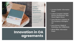 Innovation in OA
agreements
• Lorraine Estelle: Information
Power
• Colleen Campbell: OA2020
Partner Development, Max
Planck Digital Library
• Claire Moulton: Publisher at
The Company of Biologists
Ltd
• Anna Vernon: Head of
licensing, Jisc Collections
• Alicia Wise: Information
Power
 