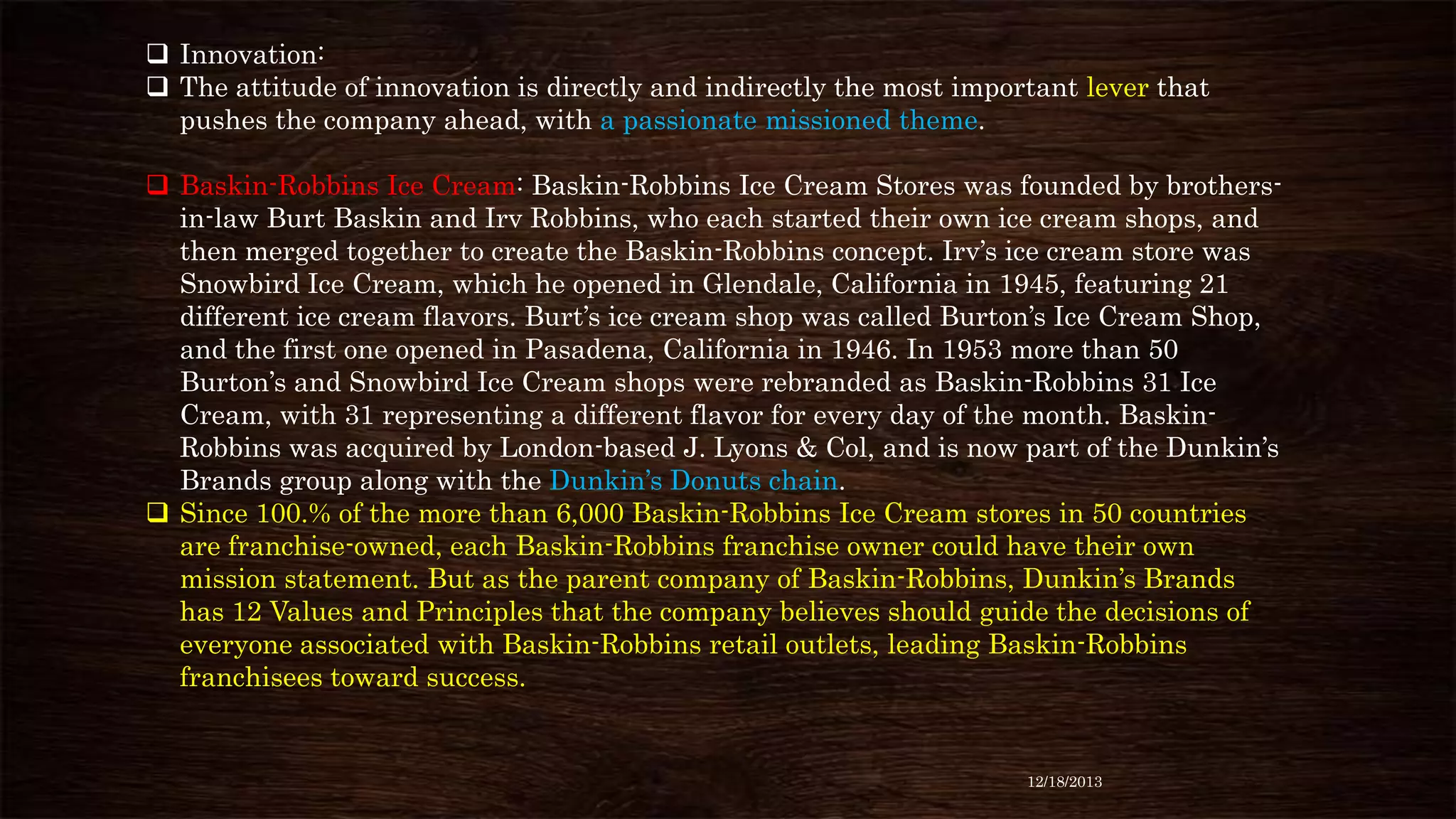  Innovation:
 The attitude of innovation is directly and indirectly the most important lever that
pushes the company ahead, with a passionate missioned theme.
 Baskin-Robbins Ice Cream: Baskin-Robbins Ice Cream Stores was founded by brothersin-law Burt Baskin and Irv Robbins, who each started their own ice cream shops, and
then merged together to create the Baskin-Robbins concept. Irv’s ice cream store was
Snowbird Ice Cream, which he opened in Glendale, California in 1945, featuring 21
different ice cream flavors. Burt’s ice cream shop was called Burton’s Ice Cream Shop,
and the first one opened in Pasadena, California in 1946. In 1953 more than 50
Burton’s and Snowbird Ice Cream shops were rebranded as Baskin-Robbins 31 Ice
Cream, with 31 representing a different flavor for every day of the month. BaskinRobbins was acquired by London-based J. Lyons & Col, and is now part of the Dunkin’s
Brands group along with the Dunkin’s Donuts chain.
 Since 100.% of the more than 6,000 Baskin-Robbins Ice Cream stores in 50 countries
are franchise-owned, each Baskin-Robbins franchise owner could have their own
mission statement. But as the parent company of Baskin-Robbins, Dunkin’s Brands
has 12 Values and Principles that the company believes should guide the decisions of
everyone associated with Baskin-Robbins retail outlets, leading Baskin-Robbins
franchisees toward success.

12/18/2013

 