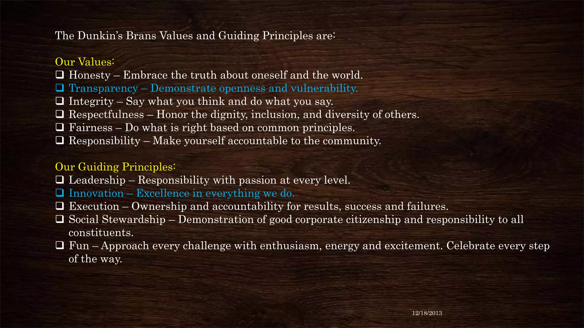 The Dunkin’s Brans Values and Guiding Principles are:
Our Values:
 Honesty – Embrace the truth about oneself and the world.
 Transparency – Demonstrate openness and vulnerability.
 Integrity – Say what you think and do what you say.
 Respectfulness – Honor the dignity, inclusion, and diversity of others.
 Fairness – Do what is right based on common principles.
 Responsibility – Make yourself accountable to the community.
Our Guiding Principles:
 Leadership – Responsibility with passion at every level.
 Innovation – Excellence in everything we do.
 Execution – Ownership and accountability for results, success and failures.
 Social Stewardship – Demonstration of good corporate citizenship and responsibility to all
constituents.
 Fun – Approach every challenge with enthusiasm, energy and excitement. Celebrate every step
of the way.

12/18/2013

 
