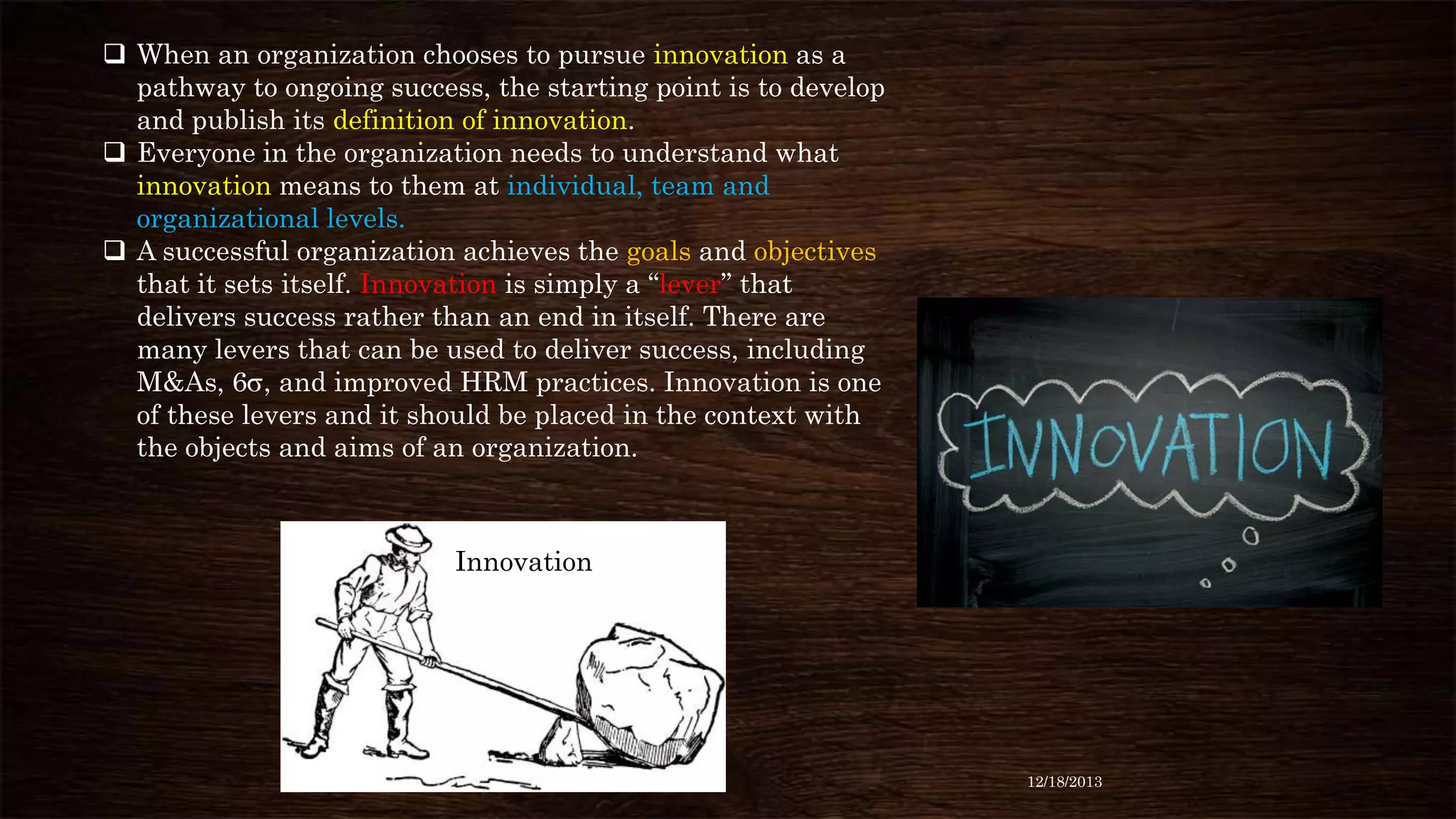  When an organization chooses to pursue innovation as a
pathway to ongoing success, the starting point is to develop
and publish its definition of innovation.
 Everyone in the organization needs to understand what
innovation means to them at individual, team and
organizational levels.
 A successful organization achieves the goals and objectives
that it sets itself. Innovation is simply a “lever” that
delivers success rather than an end in itself. There are
many levers that can be used to deliver success, including
M&As, 6 , and improved HRM practices. Innovation is one
of these levers and it should be placed in the context with
the objects and aims of an organization.

Innovation

12/18/2013

 