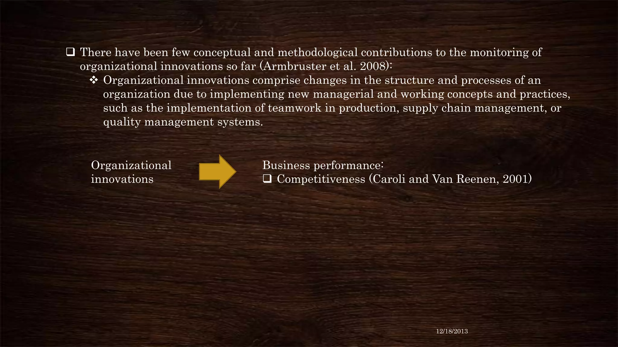  There have been few conceptual and methodological contributions to the monitoring of
organizational innovations so far (Armbruster et al. 2008):
 Organizational innovations comprise changes in the structure and processes of an
organization due to implementing new managerial and working concepts and practices,
such as the implementation of teamwork in production, supply chain management, or
quality management systems.

Organizational
innovations

Business performance:
 Competitiveness (Caroli and Van Reenen, 2001)

12/18/2013

 