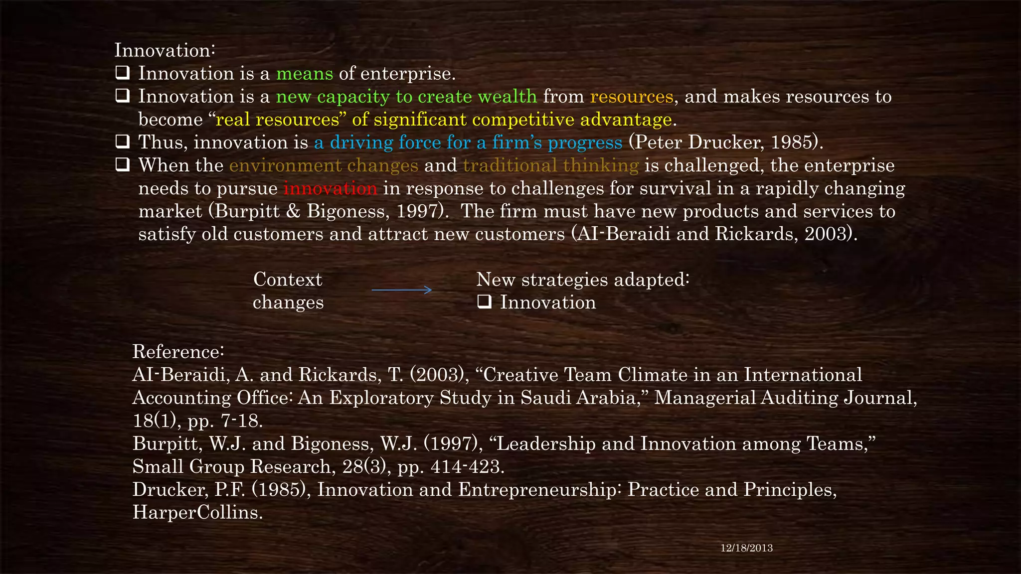 Innovation:
 Innovation is a means of enterprise.
 Innovation is a new capacity to create wealth from resources, and makes resources to
become “real resources” of significant competitive advantage.
 Thus, innovation is a driving force for a firm’s progress (Peter Drucker, 1985).
 When the environment changes and traditional thinking is challenged, the enterprise
needs to pursue innovation in response to challenges for survival in a rapidly changing
market (Burpitt & Bigoness, 1997). The firm must have new products and services to
satisfy old customers and attract new customers (AI-Beraidi and Rickards, 2003).
Context
changes

New strategies adapted:
 Innovation

Reference:
AI-Beraidi, A. and Rickards, T. (2003), “Creative Team Climate in an International
Accounting Office: An Exploratory Study in Saudi Arabia,” Managerial Auditing Journal,
18(1), pp. 7-18.
Burpitt, W.J. and Bigoness, W.J. (1997), “Leadership and Innovation among Teams,”
Small Group Research, 28(3), pp. 414-423.
Drucker, P.F. (1985), Innovation and Entrepreneurship: Practice and Principles,
HarperCollins.
12/18/2013

 