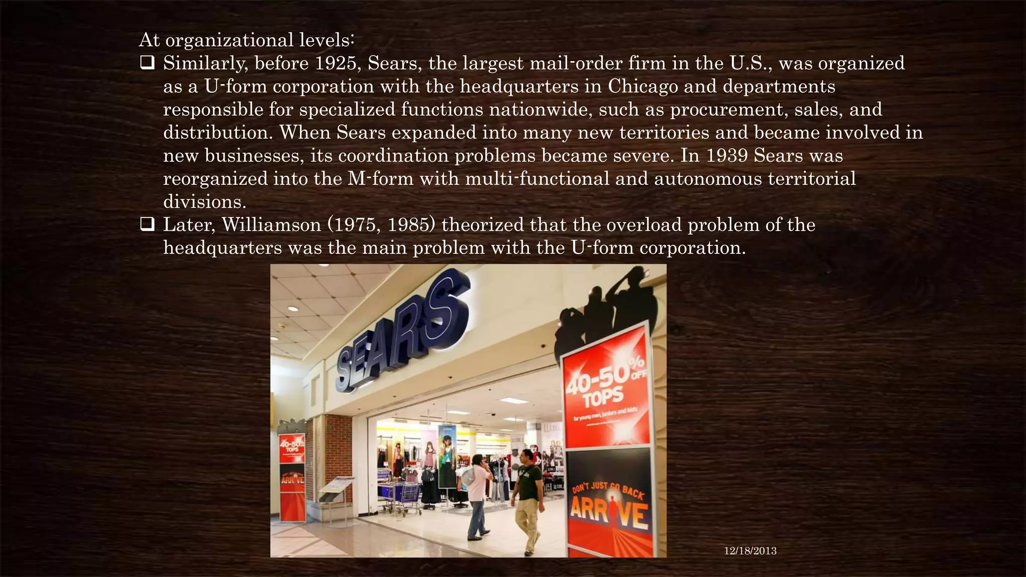 At organizational levels:
 Similarly, before 1925, Sears, the largest mail-order firm in the U.S., was organized
as a U-form corporation with the headquarters in Chicago and departments
responsible for specialized functions nationwide, such as procurement, sales, and
distribution. When Sears expanded into many new territories and became involved in
new businesses, its coordination problems became severe. In 1939 Sears was
reorganized into the M-form with multi-functional and autonomous territorial
divisions.
 Later, Williamson (1975, 1985) theorized that the overload problem of the
headquarters was the main problem with the U-form corporation.

12/18/2013

 